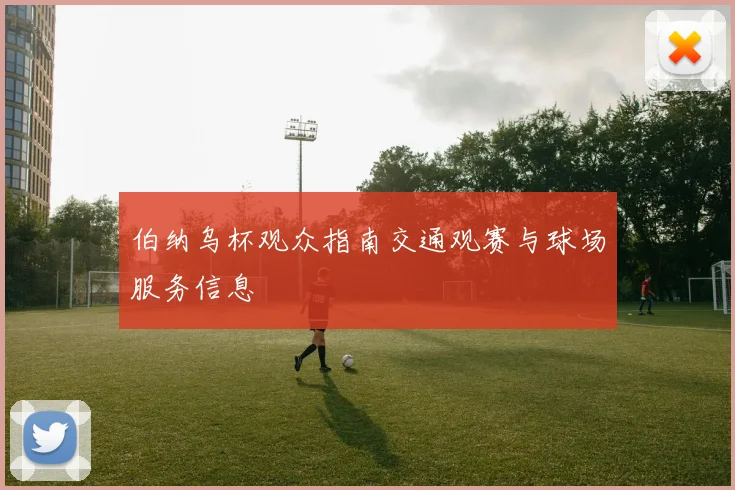 伯纳乌杯观众指南交通观赛与球场服务信息