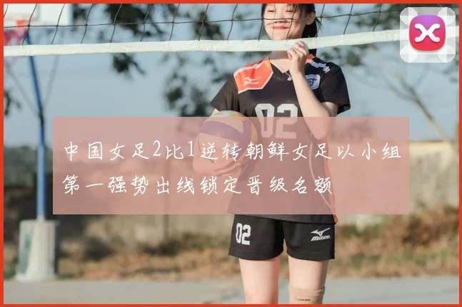 中国女足2比1逆转朝鲜女足以小组第一强势出线锁定晋级名额