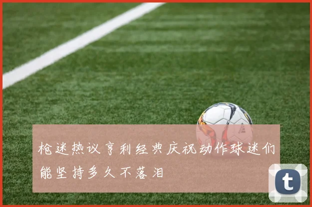 枪迷热议亨利经典庆祝动作球迷们能坚持多久不落泪